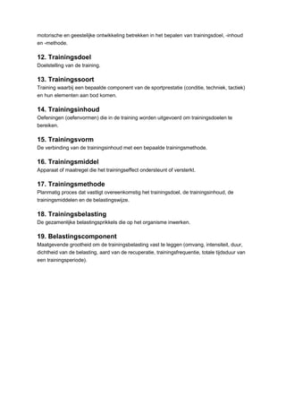 motorische en geestelijke ontwikkeling betrekken in het bepalen van trainingsdoel, -inhoud
en -methode.

12. Trainingsdoel
Doelstelling van de training.

13. Trainingssoort
Training waarbij een bepaalde component van de sportprestatie (conditie, techniek, tactiek)
en hun elementen aan bod komen.

14. Trainingsinhoud
Oefeningen (oefenvormen) die in de training worden uitgevoerd om trainingsdoelen te
bereiken.

15. Trainingsvorm
De verbinding van de trainingsinhoud met een bepaalde trainingsmethode.

16. Trainingsmiddel
Apparaat of maatregel die het trainingseffect ondersteunt of versterkt.

17. Trainingsmethode
Planmatig proces dat vastligt overeenkomstig het trainingsdoel, de trainingsinhoud, de
trainingsmiddelen en de belastingswijze.

18. Trainingsbelasting
De gezamenlijke belastingsprikkels die op het organisme inwerken.

19. Belastingscomponent
Maatgevende grootheid om de trainingsbelasting vast te leggen (omvang, intensiteit, duur,
dichtheid van de belasting, aard van de recuperatie, trainingsfrequentie, totale tijdsduur van
een trainingsperiode).
 