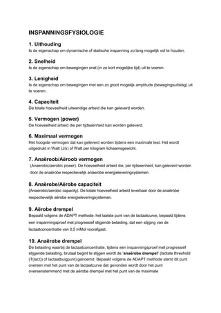 INSPANNINGSFYSIOLOGIE
1. Uithouding
Is de eigenschap om dynamische of statische inspanning zo lang mogelijk vol te houden.

2. Snelheid
Is de eigenschap om bewegingen snel (in zo kort mogelijke tijd) uit te voeren.

3. Lenigheid
Is de eigenschap om bewegingen met een zo groot mogelijk amplitude (bewegingsuitslag) uit
te voeren.

4. Capaciteit
De totale hoeveelheid uitwendige arbeid die kan geleverd worden.

5. Vermogen (power)
De hoeveelheid arbeid die per tijdseenheid kan worden geleverd.

6. Maximaal vermogen
Het hoogste vermogen dat kan geleverd worden tijdens een maximale test. Het wordt
uitgedrukt in Watt (J/s) of Watt per kilogram lichaamsgewicht.

7. Anaëroob/Aëroob vermogen
(Anaerobic/aerobic power). De hoeveelheid arbeid die, per tijdseenheid, kan geleverd worden
door de anaërobe respectievelijk anäerobe energieleveringsystemen.


8. Anaërobe/Aërobe capaciteit
(Anaerobic/aerobic capacity). De totale hoeveelheid arbeid leverbaar door de anaërobe
respectievelijk aërobe energieleveringsystemen.


9. Aërobe drempel
Bepaald volgens de ADAPT methode: het laatste punt van de lactaatcurve, bepaald tijdens
een inspanningsproef met progressief stijgende belasting, dat een stijging van de
lactaatconcentratie van 0,5 mMol voorafgaat.


10. Anaërobe drempel
De belasting waarbij de lactaatconcentratie, tijdens een inspanningsproef met progressief
stijgende belasting, brutaal begint te stijgen wordt de ‘anaërobe drempel’ (lactate threshold
(T(lact)) of lactaatbuigpunt) genoemd. Bepaald volgens de ADAPT methode stemt dit punt
overeen met het punt van de lactaatcurve dat gevonden wordt door het punt
overeenstemmend met de aërobe drempel met het punt van de maximale
 