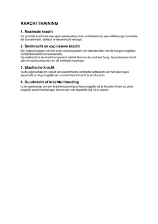 KRACHTTRAINING
1. Maximale kracht
De grootste kracht die een spier-peessysteem kan ontwikkelen bij een willekeurige contractie
die concentrisch, statisch of excentrisch verloopt.

2. Snelkracht en explosieve kracht
Zijn eigenschappen van het spier-zenuwsysteem om weerstanden met de hoogst mogelijke
contractiesnelheid te overwinnen.
Bij snelkracht is de krachtcomponent relatief klein en de snelheid hoog, bij explosieve kracht
zijn de krachtcomponent en de snelheid maximaal.

3. Elastische kracht
 Is de eigenschap om vanuit een excentrische contractie (uitrekken van het spier-pees
apparaat) zo vlug mogelijk een concentrische kracht te produceren.

4. Duurkracht of krachtuithouding
Is de eigenschap om een krachtinspanning zo lang mogelijk vol te houden of een zo groot
mogelijk aantal herhalingen binnen een wel bepaalde tijd uit te voeren.
 
