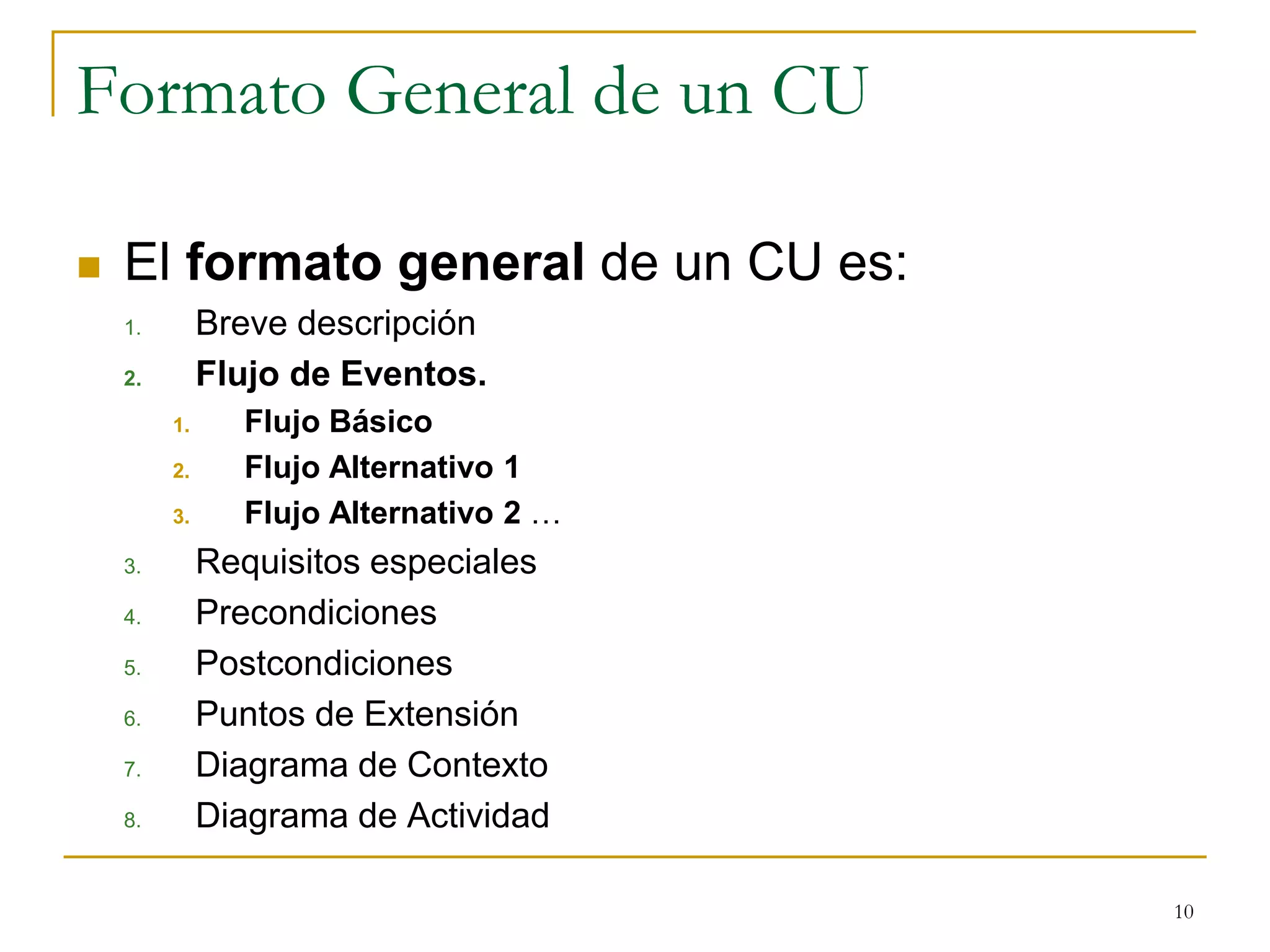Formato General de un CU
 El formato general de un CU es:
1. Breve descripción
2. Flujo de Eventos.
1. Flujo Básico
2. Flujo Alternativo 1
3. Flujo Alternativo 2 …
3. Requisitos especiales
4. Precondiciones
5. Postcondiciones
6. Puntos de Extensión
7. Diagrama de Contexto
8. Diagrama de Actividad
10
 
