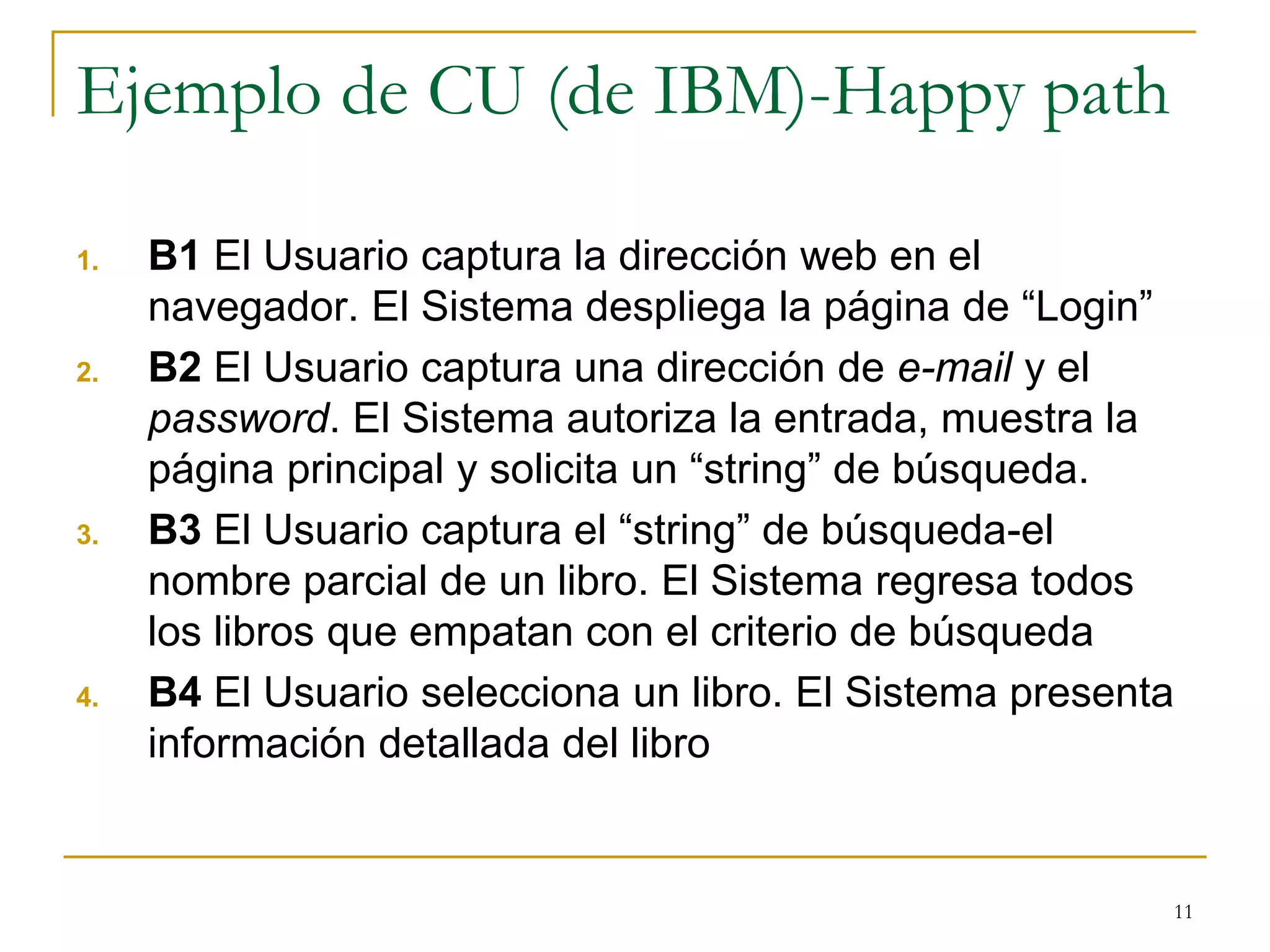 Ejemplo de CU (de IBM)-Happy path
1. B1 El Usuario captura la dirección web en el
navegador. El Sistema despliega la página de “Login”
2. B2 El Usuario captura una dirección de e-mail y el
password. El Sistema autoriza la entrada, muestra la
página principal y solicita un “string” de búsqueda.
3. B3 El Usuario captura el “string” de búsqueda-el
nombre parcial de un libro. El Sistema regresa todos
los libros que empatan con el criterio de búsqueda
4. B4 El Usuario selecciona un libro. El Sistema presenta
información detallada del libro
11
 