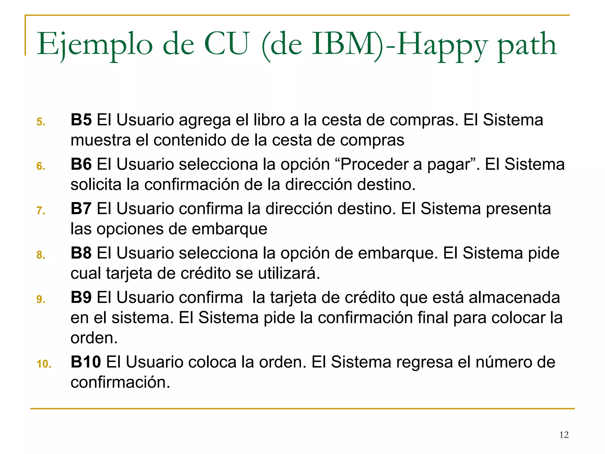 Ejemplo de CU (de IBM)-Happy path
5. B5 El Usuario agrega el libro a la cesta de compras. El Sistema
muestra el contenido de la cesta de compras
6. B6 El Usuario selecciona la opción “Proceder a pagar”. El Sistema
solicita la confirmación de la dirección destino.
7. B7 El Usuario confirma la dirección destino. El Sistema presenta
las opciones de embarque
8. B8 El Usuario selecciona la opción de embarque. El Sistema pide
cual tarjeta de crédito se utilizará.
9. B9 El Usuario confirma la tarjeta de crédito que está almacenada
en el sistema. El Sistema pide la confirmación final para colocar la
orden.
10. B10 El Usuario coloca la orden. El Sistema regresa el número de
confirmación.
12
 