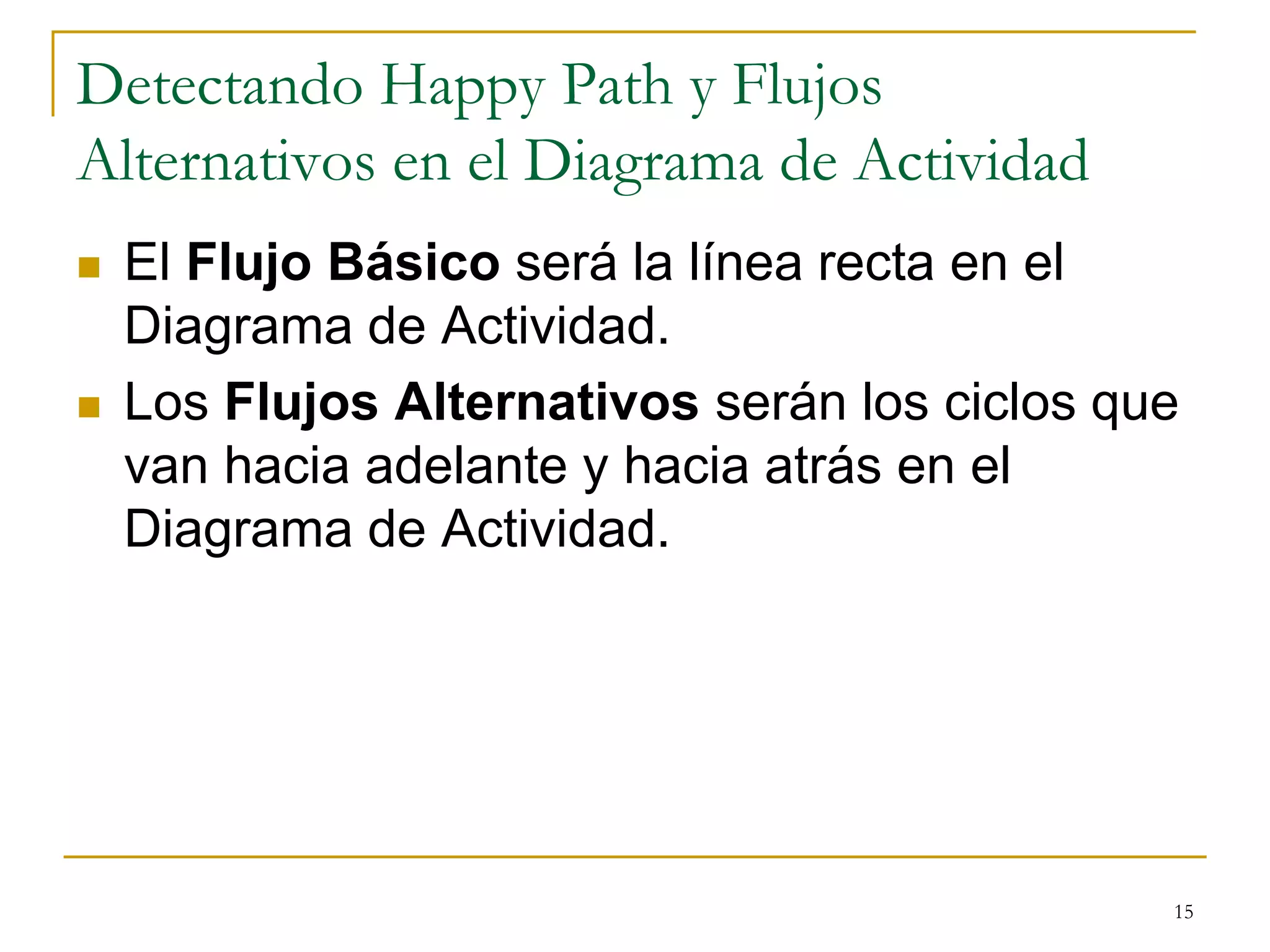 Detectando Happy Path y Flujos
Alternativos en el Diagrama de Actividad
 El Flujo Básico será la línea recta en el
Diagrama de Actividad.
 Los Flujos Alternativos serán los ciclos que
van hacia adelante y hacia atrás en el
Diagrama de Actividad.
15
 