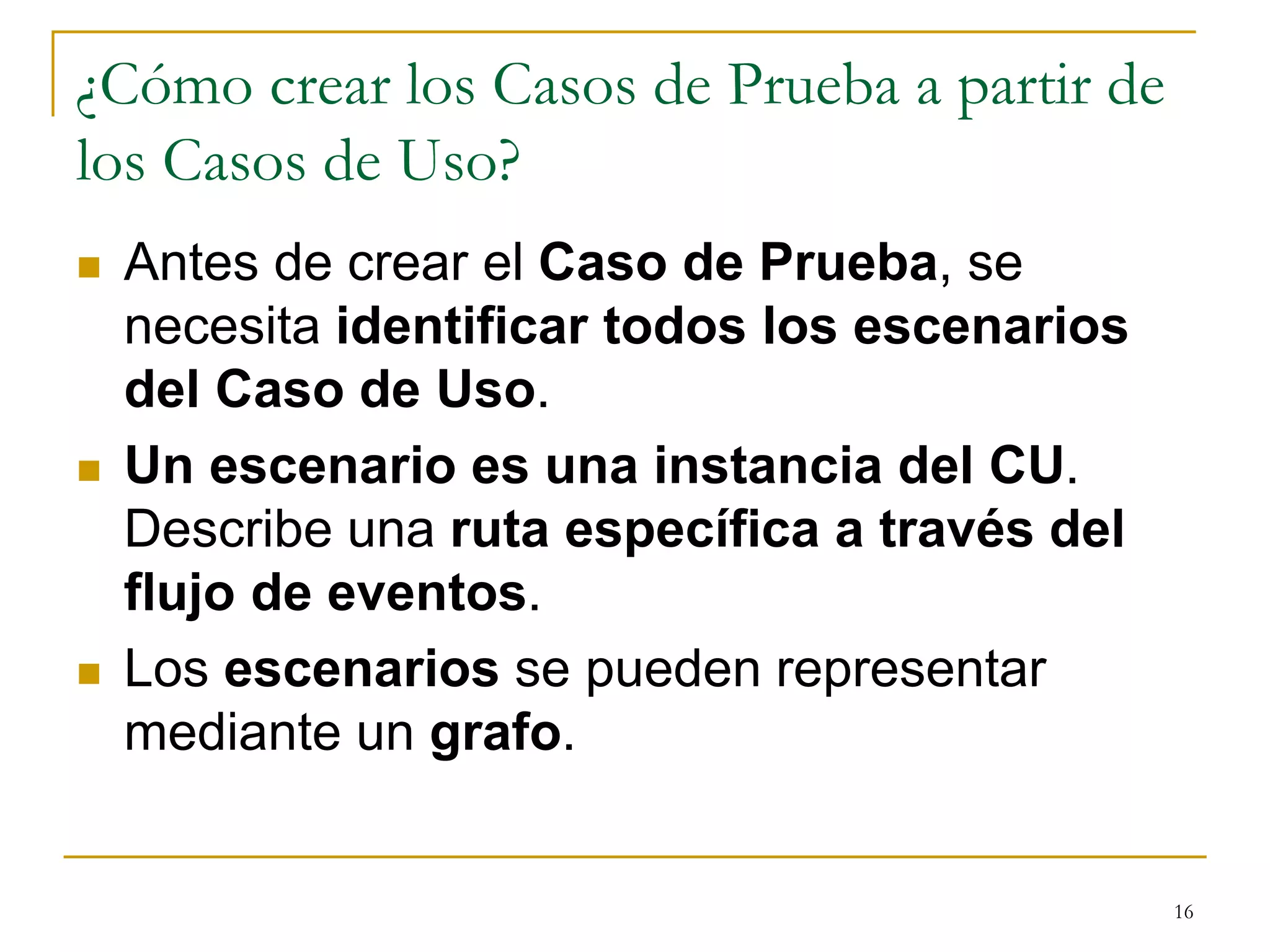 ¿Cómo crear los Casos de Prueba a partir de
los Casos de Uso?
 Antes de crear el Caso de Prueba, se
necesita identificar todos los escenarios
del Caso de Uso.
 Un escenario es una instancia del CU.
Describe una ruta específica a través del
flujo de eventos.
 Los escenarios se pueden representar
mediante un grafo.
16
 