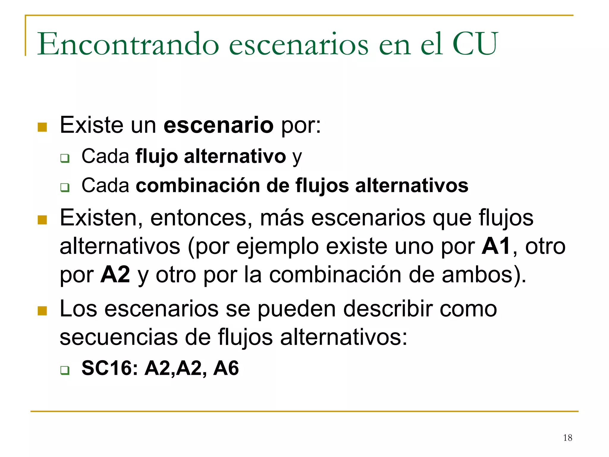 Encontrando escenarios en el CU
 Existe un escenario por:
 Cada flujo alternativo y
 Cada combinación de flujos alternativos
 Existen, entonces, más escenarios que flujos
alternativos (por ejemplo existe uno por A1, otro
por A2 y otro por la combinación de ambos).
 Los escenarios se pueden describir como
secuencias de flujos alternativos:
 SC16: A2,A2, A6
18
 