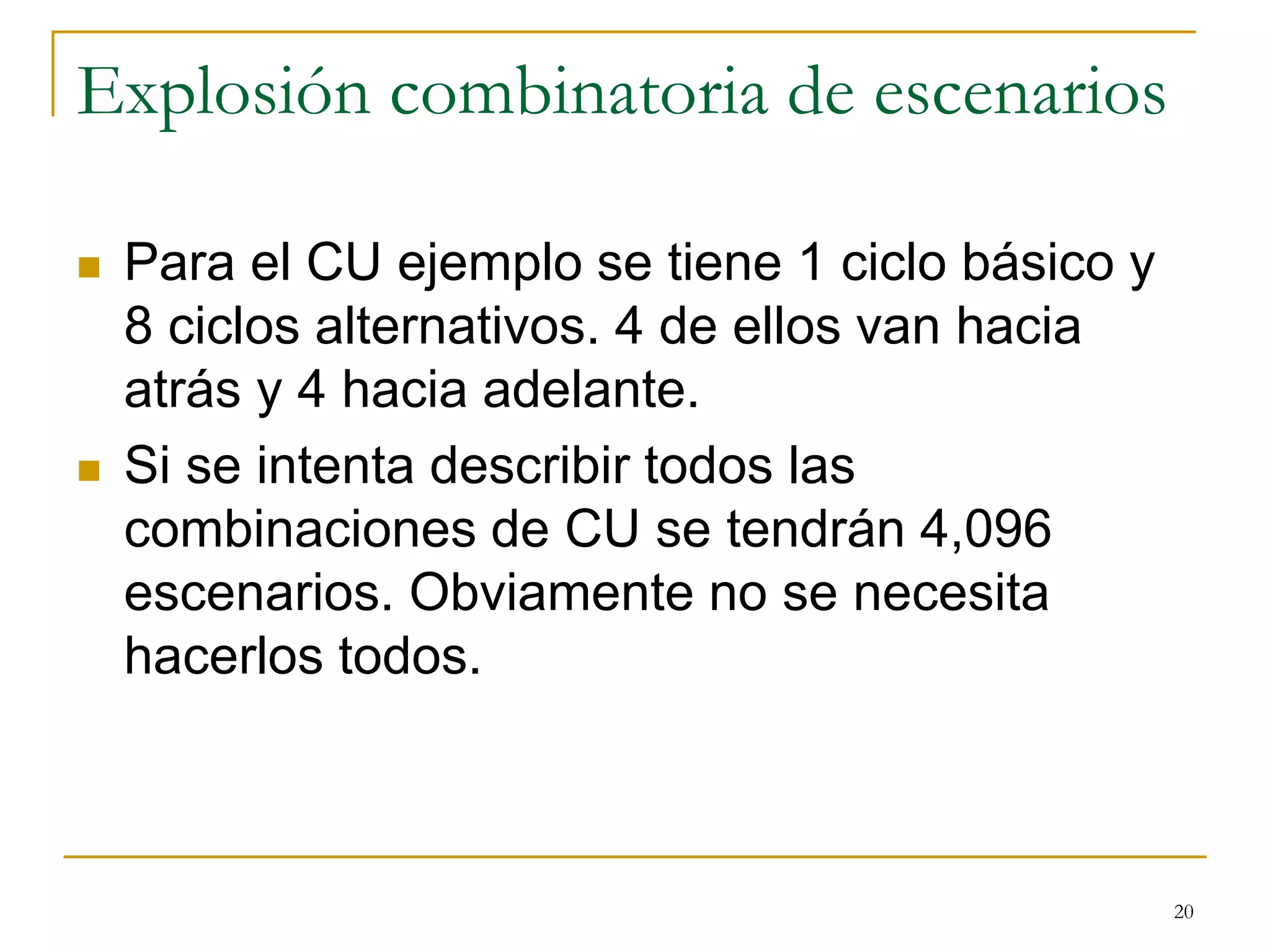 Explosión combinatoria de escenarios
 Para el CU ejemplo se tiene 1 ciclo básico y
8 ciclos alternativos. 4 de ellos van hacia
atrás y 4 hacia adelante.
 Si se intenta describir todos las
combinaciones de CU se tendrán 4,096
escenarios. Obviamente no se necesita
hacerlos todos.
20
 