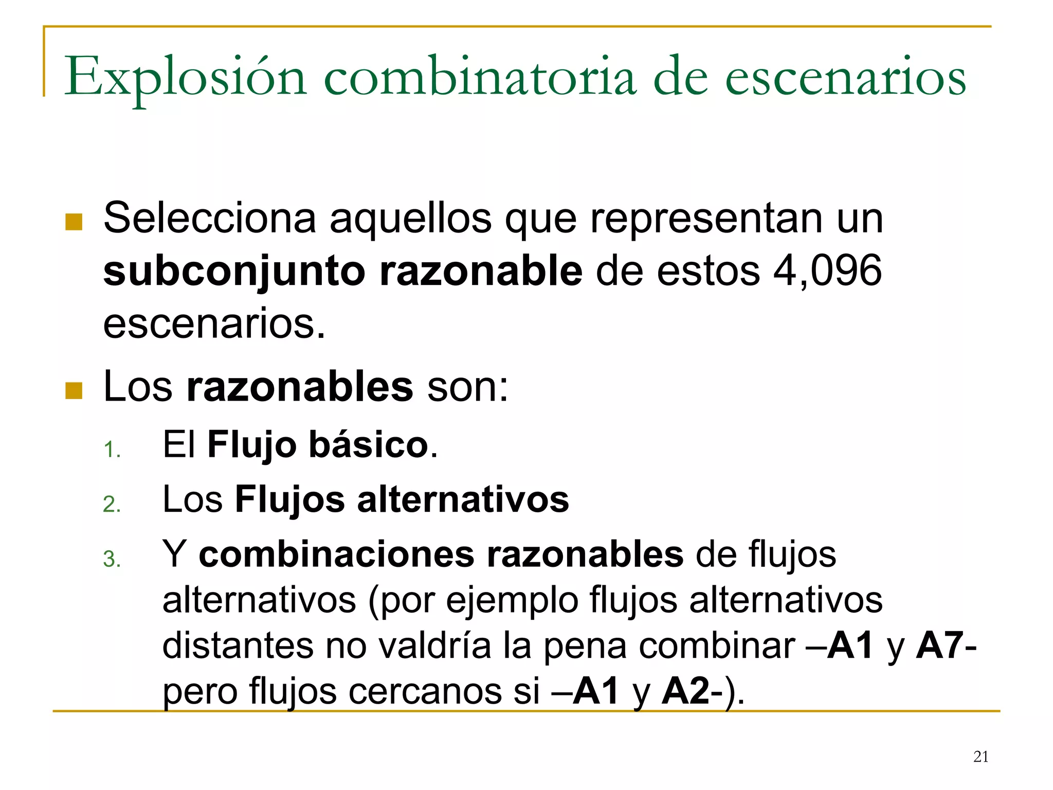 Explosión combinatoria de escenarios
 Selecciona aquellos que representan un
subconjunto razonable de estos 4,096
escenarios.
 Los razonables son:
1. El Flujo básico.
2. Los Flujos alternativos
3. Y combinaciones razonables de flujos
alternativos (por ejemplo flujos alternativos
distantes no valdría la pena combinar –A1 y A7-
pero flujos cercanos si –A1 y A2-).
21
 