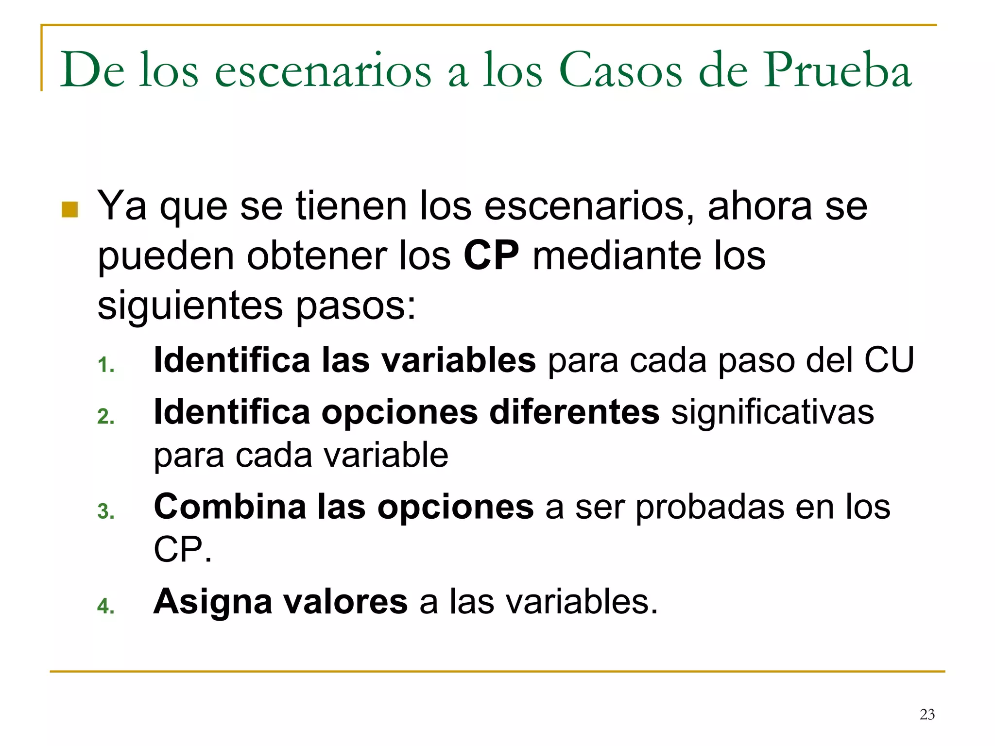 De los escenarios a los Casos de Prueba
 Ya que se tienen los escenarios, ahora se
pueden obtener los CP mediante los
siguientes pasos:
1. Identifica las variables para cada paso del CU
2. Identifica opciones diferentes significativas
para cada variable
3. Combina las opciones a ser probadas en los
CP.
4. Asigna valores a las variables.
23
 