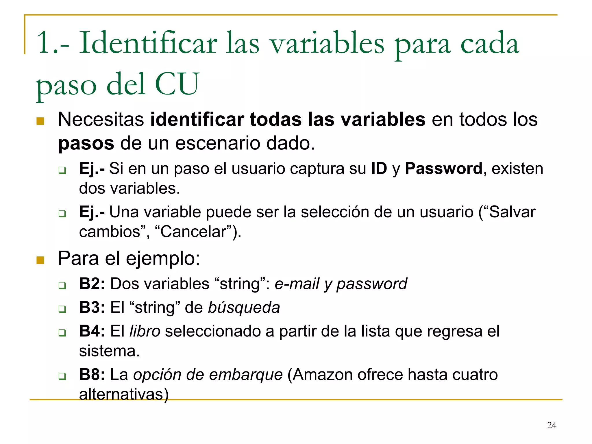1.- Identificar las variables para cada
paso del CU
 Necesitas identificar todas las variables en todos los
pasos de un escenario dado.
 Ej.- Si en un paso el usuario captura su ID y Password, existen
dos variables.
 Ej.- Una variable puede ser la selección de un usuario (“Salvar
cambios”, “Cancelar”).
 Para el ejemplo:
 B2: Dos variables “string”: e-mail y password
 B3: El “string” de búsqueda
 B4: El libro seleccionado a partir de la lista que regresa el
sistema.
 B8: La opción de embarque (Amazon ofrece hasta cuatro
alternativas)
24
 