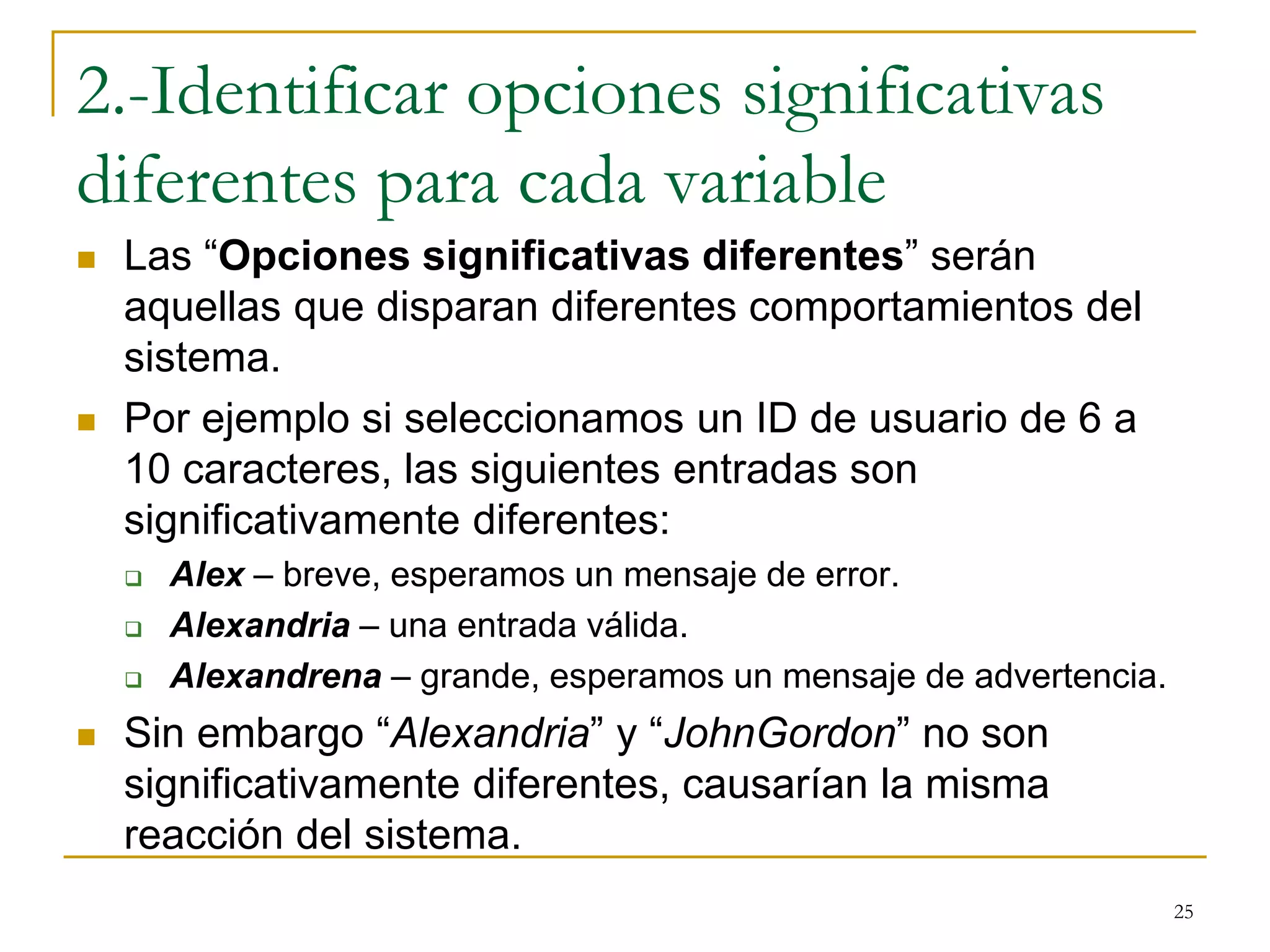 2.-Identificar opciones significativas
diferentes para cada variable
 Las “Opciones significativas diferentes” serán
aquellas que disparan diferentes comportamientos del
sistema.
 Por ejemplo si seleccionamos un ID de usuario de 6 a
10 caracteres, las siguientes entradas son
significativamente diferentes:
 Alex – breve, esperamos un mensaje de error.
 Alexandria – una entrada válida.
 Alexandrena – grande, esperamos un mensaje de advertencia.
 Sin embargo “Alexandria” y “JohnGordon” no son
significativamente diferentes, causarían la misma
reacción del sistema.
25
 