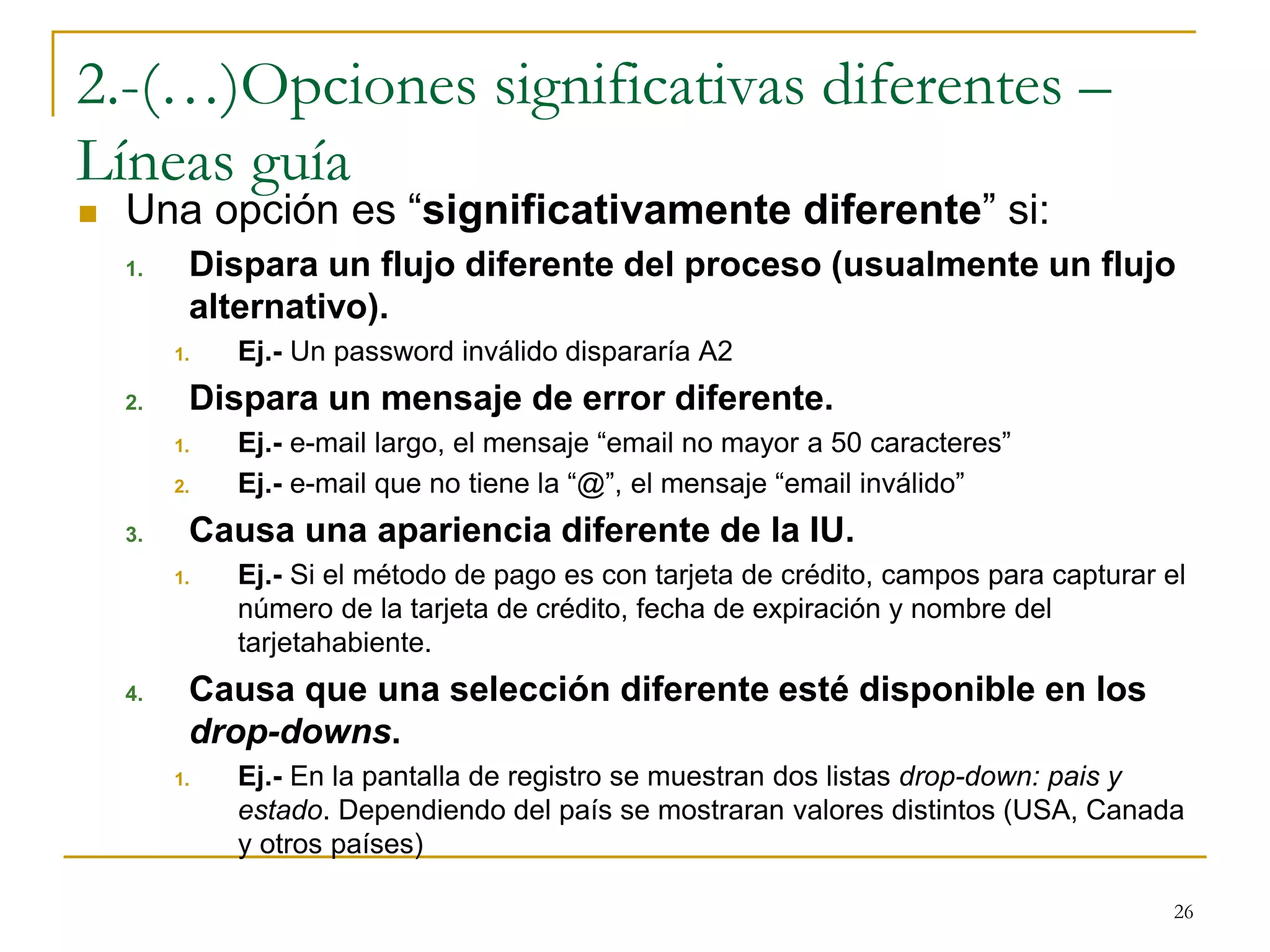 2.-(…)Opciones significativas diferentes –
Líneas guía
 Una opción es “significativamente diferente” si:
1. Dispara un flujo diferente del proceso (usualmente un flujo
alternativo).
1. Ej.- Un password inválido dispararía A2
2. Dispara un mensaje de error diferente.
1. Ej.- e-mail largo, el mensaje “email no mayor a 50 caracteres”
2. Ej.- e-mail que no tiene la “@”, el mensaje “email inválido”
3. Causa una apariencia diferente de la IU.
1. Ej.- Si el método de pago es con tarjeta de crédito, campos para capturar el
número de la tarjeta de crédito, fecha de expiración y nombre del
tarjetahabiente.
4. Causa que una selección diferente esté disponible en los
drop-downs.
1. Ej.- En la pantalla de registro se muestran dos listas drop-down: pais y
estado. Dependiendo del país se mostraran valores distintos (USA, Canada
y otros países)
26
 