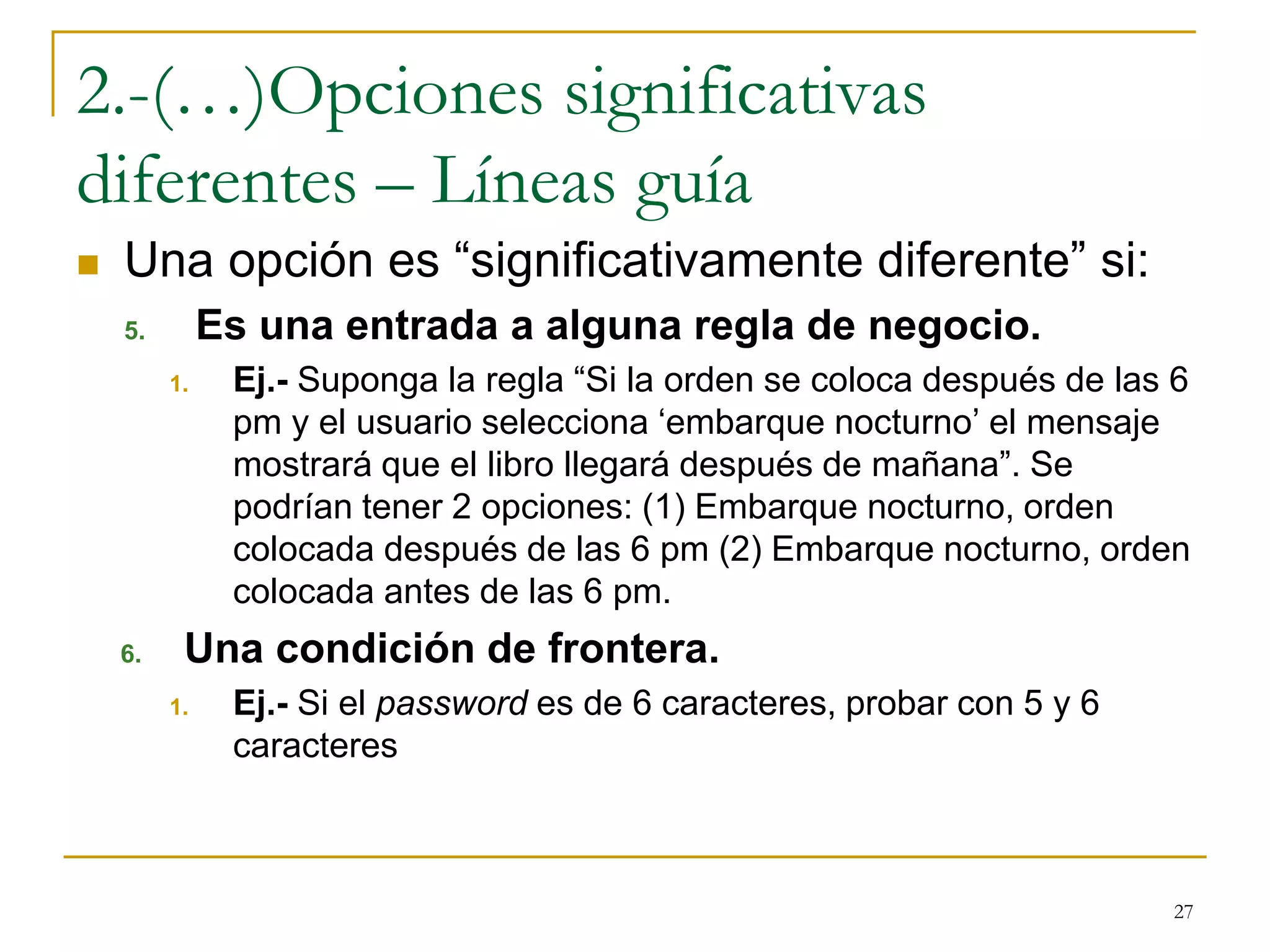 2.-(…)Opciones significativas
diferentes – Líneas guía
 Una opción es “significativamente diferente” si:
5. Es una entrada a alguna regla de negocio.
1. Ej.- Suponga la regla “Si la orden se coloca después de las 6
pm y el usuario selecciona ‘embarque nocturno’ el mensaje
mostrará que el libro llegará después de mañana”. Se
podrían tener 2 opciones: (1) Embarque nocturno, orden
colocada después de las 6 pm (2) Embarque nocturno, orden
colocada antes de las 6 pm.
6. Una condición de frontera.
1. Ej.- Si el password es de 6 caracteres, probar con 5 y 6
caracteres
27
 