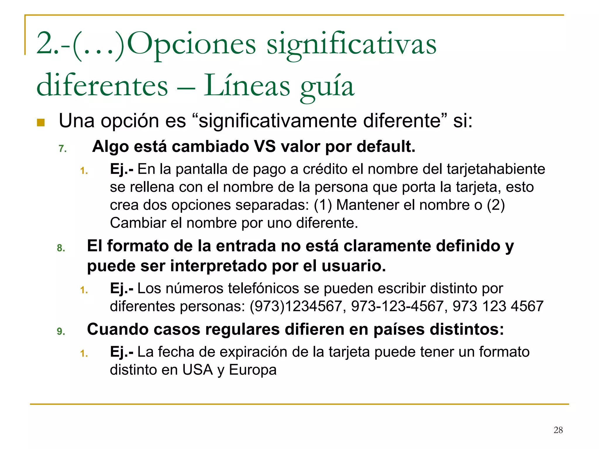 2.-(…)Opciones significativas
diferentes – Líneas guía
 Una opción es “significativamente diferente” si:
7. Algo está cambiado VS valor por default.
1. Ej.- En la pantalla de pago a crédito el nombre del tarjetahabiente
se rellena con el nombre de la persona que porta la tarjeta, esto
crea dos opciones separadas: (1) Mantener el nombre o (2)
Cambiar el nombre por uno diferente.
8. El formato de la entrada no está claramente definido y
puede ser interpretado por el usuario.
1. Ej.- Los números telefónicos se pueden escribir distinto por
diferentes personas: (973)1234567, 973-123-4567, 973 123 4567
9. Cuando casos regulares difieren en países distintos:
1. Ej.- La fecha de expiración de la tarjeta puede tener un formato
distinto en USA y Europa
28
 