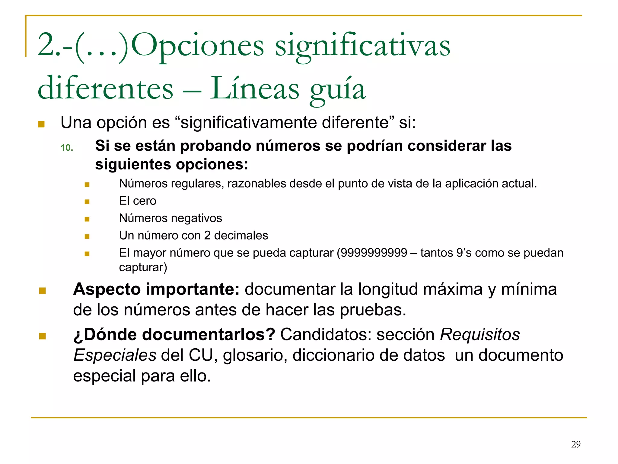 2.-(…)Opciones significativas
diferentes – Líneas guía
 Una opción es “significativamente diferente” si:
10. Si se están probando números se podrían considerar las
siguientes opciones:
 Números regulares, razonables desde el punto de vista de la aplicación actual.
 El cero
 Números negativos
 Un número con 2 decimales
 El mayor número que se pueda capturar (9999999999 – tantos 9’s como se puedan
capturar)
 Aspecto importante: documentar la longitud máxima y mínima
de los números antes de hacer las pruebas.
 ¿Dónde documentarlos? Candidatos: sección Requisitos
Especiales del CU, glosario, diccionario de datos un documento
especial para ello.
29
 