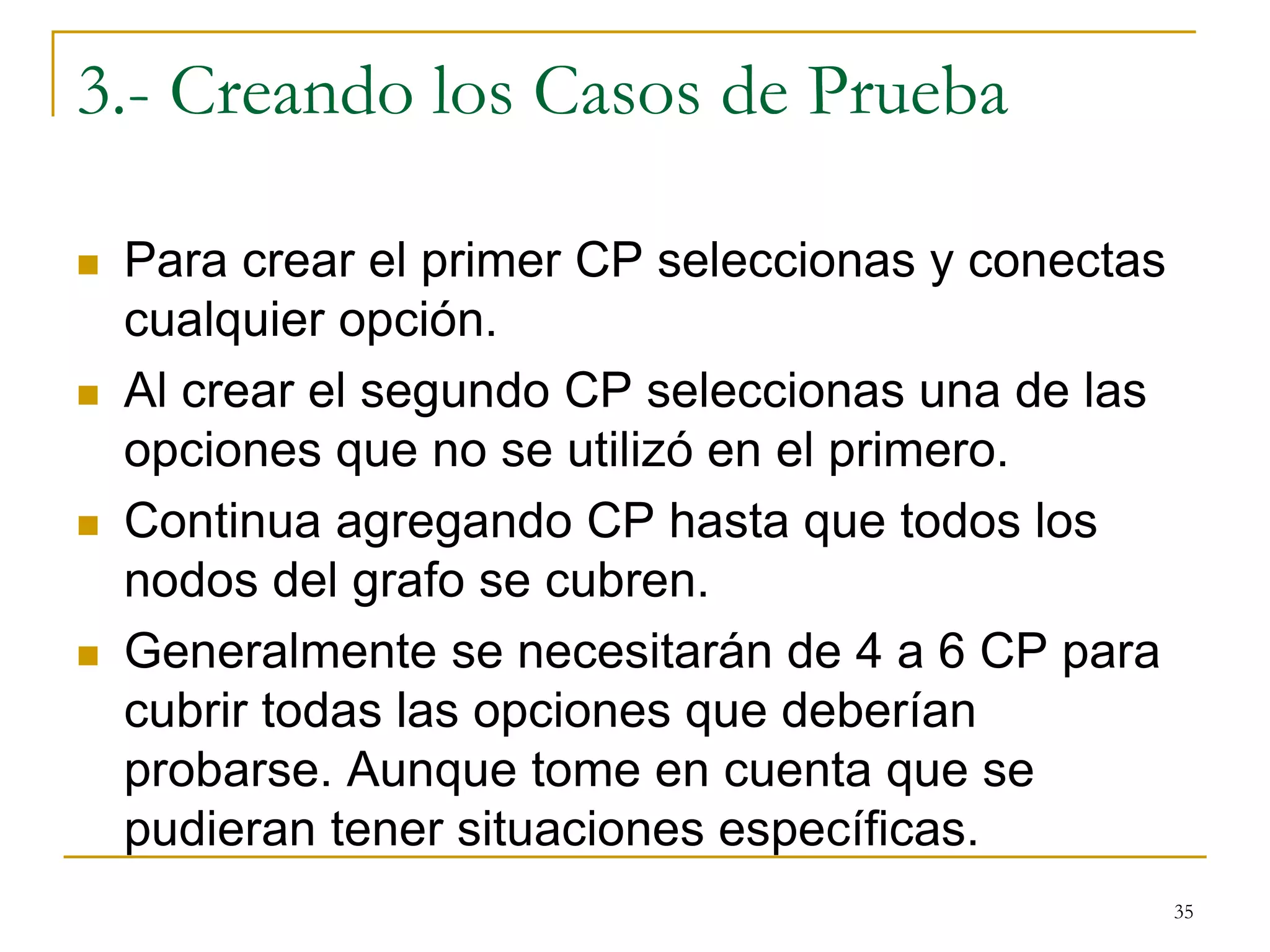 3.- Creando los Casos de Prueba
 Para crear el primer CP seleccionas y conectas
cualquier opción.
 Al crear el segundo CP seleccionas una de las
opciones que no se utilizó en el primero.
 Continua agregando CP hasta que todos los
nodos del grafo se cubren.
 Generalmente se necesitarán de 4 a 6 CP para
cubrir todas las opciones que deberían
probarse. Aunque tome en cuenta que se
pudieran tener situaciones específicas.
35
 
