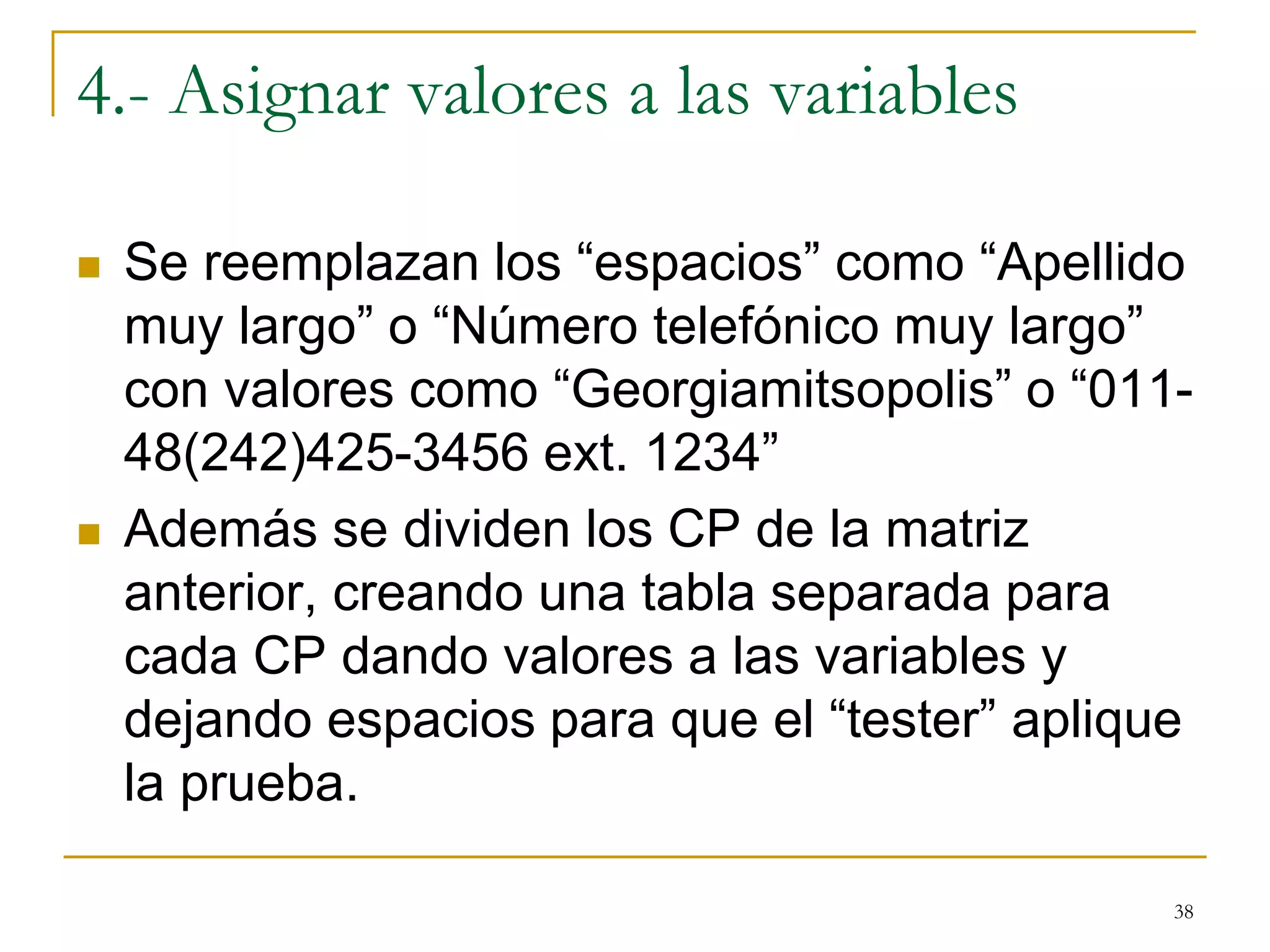 4.- Asignar valores a las variables
 Se reemplazan los “espacios” como “Apellido
muy largo” o “Número telefónico muy largo”
con valores como “Georgiamitsopolis” o “011-
48(242)425-3456 ext. 1234”
 Además se dividen los CP de la matriz
anterior, creando una tabla separada para
cada CP dando valores a las variables y
dejando espacios para que el “tester” aplique
la prueba.
38
 
