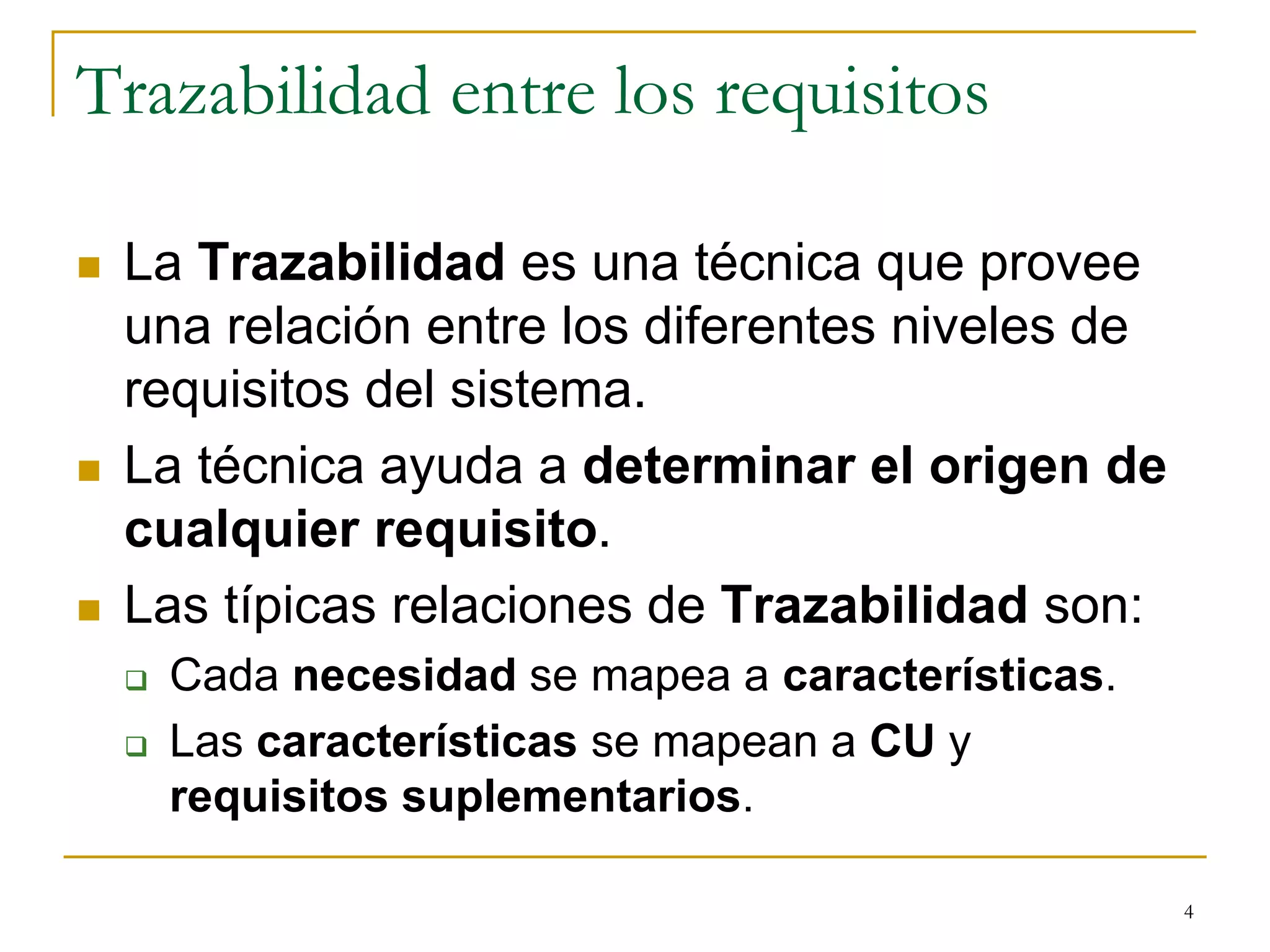 Trazabilidad entre los requisitos
 La Trazabilidad es una técnica que provee
una relación entre los diferentes niveles de
requisitos del sistema.
 La técnica ayuda a determinar el origen de
cualquier requisito.
 Las típicas relaciones de Trazabilidad son:
 Cada necesidad se mapea a características.
 Las características se mapean a CU y
requisitos suplementarios.
4
 