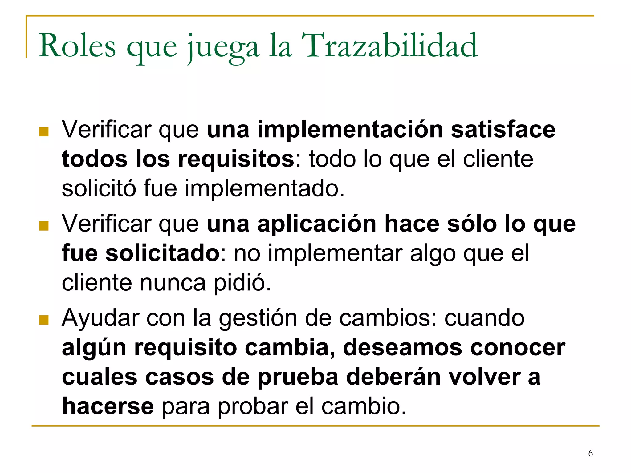 Roles que juega la Trazabilidad
 Verificar que una implementación satisface
todos los requisitos: todo lo que el cliente
solicitó fue implementado.
 Verificar que una aplicación hace sólo lo que
fue solicitado: no implementar algo que el
cliente nunca pidió.
 Ayudar con la gestión de cambios: cuando
algún requisito cambia, deseamos conocer
cuales casos de prueba deberán volver a
hacerse para probar el cambio.
6
 