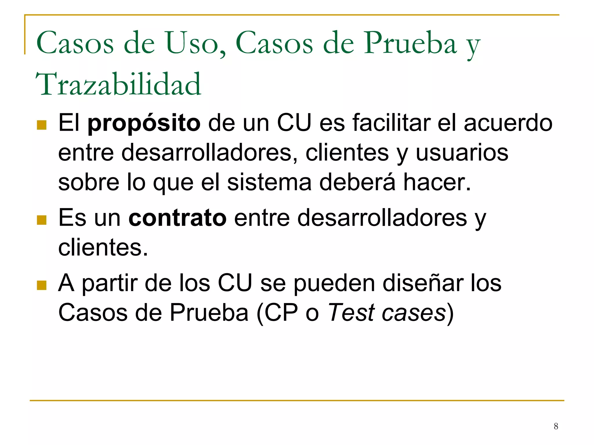 Casos de Uso, Casos de Prueba y
Trazabilidad
 El propósito de un CU es facilitar el acuerdo
entre desarrolladores, clientes y usuarios
sobre lo que el sistema deberá hacer.
 Es un contrato entre desarrolladores y
clientes.
 A partir de los CU se pueden diseñar los
Casos de Prueba (CP o Test cases)
8
 