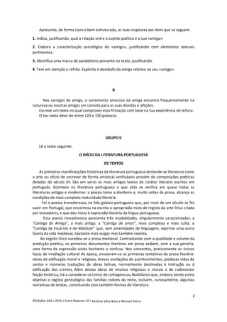 Apresenta, de forma clara e bem estruturada, as tuas respostas aos itens que se seguem.
1. Indica, justificando, qual a relação entre o sujeito poético e a sua «amiga».
2. Elabora a caracterização psicológica do «amigo», justificando com elementos textuais
pertinentes.
3. Identifica uma marca de paralelismo presente no texto, justificando.
4. Tem em atenção o refrão. Explicita o desabafo da amiga relativo ao seu «amigo».
B
Nas cantigas de amigo, o sentimento amoroso da amiga encontra frequentemente na
natureza ou noutras amigas um consolo para as suas dúvidas e aflições.
Escreve um texto no qual comproves esta firmação com base na tua experiência de leitura.
O teu texto deve ter entre 120 e 150 palavras.
GRUPO II
Lê o texto seguinte.
O INÍCIO DA LITERATURA PORTUGUESA
OS TEXTOS
As primeiras manifestações históricas da literatura portuguesa (entende-se literatura como
a arte ou ofício de escrever de forma artística) verificáveis provêm de composições poéticas
datadas do século XII. São em verso os mais antigos textos de caráter literário escritos em
português. Acontece na literatura portuguesa o que aliás se verifica em quase todas as
literaturas antigas e modernas: a poesia toma a dianteira e, muito antes da prosa, alcança as
condições de mais completa maturidade literária.
Foi a poesia trovadoresca, na fala galaico-portuguesa que, por mais de um século se fez
ouvir em Portugal, que encontrou na escrita o apropriado meio de registo da arte lírica criada
por trovadores, e que deu inicio à expressão literária da língua portuguesa.
Esta poesia trovadoresca apresenta três modalidades, singularmente caracterizadas: a
“Cantiga de Amigo”, a mais antiga; a “Cantiga de amor”, mais complexa e mais culta; a
“Cantiga de Escárnio e de Maldizer” que, sem amenidades de linguagem, exprime uma outra
faceta da vida medieval, bastante mais vulgar mas também realista.
Ao registo lírico sucedeu-se a prosa medieval. Contrastando com a qualidade e volume da
produção poética, os primeiros documentos literários em prosa exibem, com a sua penúria,
uma forma de expressão ainda hesitante e confusa. Nos conventos, praticamente os únicos
focos de irradiação cultural da época, ensaiaram-se as primeiras tentativas de prosa literária:
obras de edificação moral e religiosa; breves anotações de acontecimentos; piedosas vidas de
santos e inúmeras traduções de obras latinas, normalmente destinadas à instrução ou à
edificação dos crentes. Além destas obras de intuitos religiosos e morais e de rudimentar
feição histórica, há a considerar os Livros de Linhagens ou Nobiliários que, embora tendo como
objetivo o registo genealógico das famílias nobres do reino, incluem, curiosamente, algumas
narrativas de lendas, constituindo pois também formas de literatura.
2
©Edições ASA  2015  Entre Palavras 10  António Vilas-Boas e Manuel Vieira
 