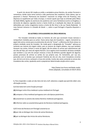 A partir do século XIII impõe-se então a verdadeira prosa literária, de caráter ficcional e
romanesco, tendo como tema central a vida aventurosa dos cavaleiros. Estas tobras, que se
passaram a chamar “Romances de Cavalaria” nasceram no antigo reino de Provença, mas
depressa se espalharam por toda a Europa, e criaram aquilo que hoje se entende pelos Mitos
da Idade Média, ligados às aventuras de cavaleiros com seres fantásticos (como os Dragões), à
demanda de objectos sagrados (como o Santo Grall) ou à exaltação dos ideais de cavalaria
defendidos por cortes imaginárias (como a Corte do Rei Artur e da sua Távola Redonda). O
mais famoso romance é o Amadis de Gaula —, sobre o qual Portugal e Espanha disputam a
autoria.
OS AUTORES E DIVULGADORES DA LÌRICA MEDIEVAL
Por trovador entende-se todos os homens de arte que escreviam trovas (versos) e
compunham melodias para as cantar. Havia vários tipos de trovadores – segrel, menestrel ou
jogral são outros nomes para os praticantes da arte de “trovar”, a diferença do título estava na
própria condição social do trovador. De modo geral a designação de “trovador” aplicava-se
somente aos autores de origem nobre, pois os autores de origem plebeia, mas que também
tocavam nas cortes, tinham o nome de jogral; são de ambos os versos que sobreviveram até
aos dias de hoje, por meio do registo literário. Já os segréis eram trovadores de baixa condição
que vendiam a sua arte de compor músicas a troco de dinheiro quando alguém de algumas
posses precisava de animar os serões da sua própria casa. Os menestréis, por sua vez,
parecidos com os bardos que contavam histórias de vila em vila, eram trovadores errantes
que, de terra em terra, cantavam a troco de comida, muitas das vezes cantando os versos dos
trovadores das cortes, ajudando assim a popularizar determinada canção entre o povo.
http://www.luso-livros.net/idade-media
(Texto adaptado, consultado em 06.07.2015)
1. Para responder a cada um dos itens de 1.1 a 1.7, seleciona a opção que permite obter uma
afirmação correta.
1.1 Este texto tem como função principal
(A) distinguir entre lírica medieval e prosa medieval em Portugal.
(B) comparar a lírica medieval portuguesa com a de épocas posteriores.
(C) caracterizar os autores dos textos literários medievais portugueses.
(D) informar sobre as características gerais da literatura medieval portuguesa.
1.2 O início da literatura em Portugal caracteriza-se
(A) por não se distinguir dos inícios de outras literaturas.
(B) por se distinguir dos inícios de outras literaturas.
3
©Edições ASA  2015  Entre Palavras 10  António Vilas-Boas e Manuel Vieira
 