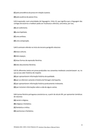 (C) pela precedência da prosa em relação à poesia.
(D) pela ausência de poesia lírica.
1.3 A expressão «sem amenidades de linguagem», linha 12, que significa que a linguagem das
cantigas de escárnio e maldizer podia ser insultuosa e ofensiva, concretiza, por isso,
(A) um eufemismo.
(B) uma hipérbole.
(C) uma antítese.
(D) uma comparação.
1.4 O contraste referido no início do terceiro parágrafo relaciona
(A) duas culturas.
(B) dois espaços.
(C) duas formas de expressão literárias.
(D) dois documentos literários.
1.5 Os diferentes textos em prosa produzidos nos conventos medievais caracterizavam -se, no
que ao seu valor histórico diz respeito
(A) por apresentarem informação histórica de qualidade.
(B) por se referirem somente à história de Portugal e de Espanha.
(C) por apresentarem informação histórica praticamente irrelevante.
(D) por incluírem informações sobre a vida de alguns santos.
1.6 A prosa literária portuguesa caracteriza-se, a partir do século XIII, por apresentar temáticas
de natureza
(A) social e religiosa.
(B) religiosa e fantástica.
(C) fantástica e mítica.
(D) aventurosa e fantástica.
4
©Edições ASA  2015  Entre Palavras 10  António Vilas-Boas e Manuel Vieira
 