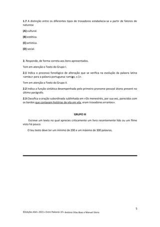 1.7 A distinção entre os diferentes tipos de trovadores estabelecia-se a partir de fatores de
natureza
(A) cultural.
(B) estética.
(C) artística.
(D) social.
2. Responde, de forma correta aos itens apresentados.
Tem em atenção o Texto do Grupo I.
2.1 Indica o processo fonológico de alteração que se verifica na evolução da palavra latina
<amicu> para a palavra portuguesa <amigo, v.1>.
Tem em atenção o Texto do Grupo II.
2.2 Indica a função sintática desempenhada pelo primeiro pronome pessoal átono present no
último parágrafo.
2.3 Classifica a oração subordinada sublinhada em «Os menestréis, por sua vez, parecidos com
os bardos que contavam histórias de vila em vila, eram trovadores errantes».
GRUPO III
Escreve um texto no qual aprecies criticamente um livro recentemente lido ou um filme
visto há pouco.
O teu texto deve ter um mínimo de 200 e um máximo de 300 palavras.
5
©Edições ASA  2015  Entre Palavras 10  António Vilas-Boas e Manuel Vieira
 