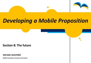 Developing a Mobile Proposition


Section 8: The future

MICHAEL NUCIFORO
Mobile Consultant, Innovator and Futurist
 