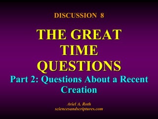 DISCUSSION 8 
THE GREAT 
TIME 
QUESTIONS 
Part 2: Questions About a Recent 
Creation 
Ariel A. Roth 
sciencesandscriptures.com 
 