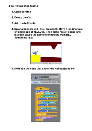 The Helicopter Game
1. Open Scratch
2. Delete the Cat
3. Add the helicopter
4. Draw a background (click on stage). Have a landing/take
off pad made of YELLOW. Then make rest of scene (the
bits that cause the game to end) to be from RED.
Something like:
5. Next add the code that allows the Helicopter to fly:
 