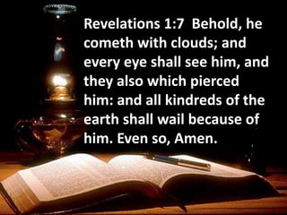 Revelations 1:7 Behold, he
cometh with clouds; and
every eye shall see him, and
they also which pierced
him: and all kindreds of the
earth shall wail because of
him. Even so, Amen.
 