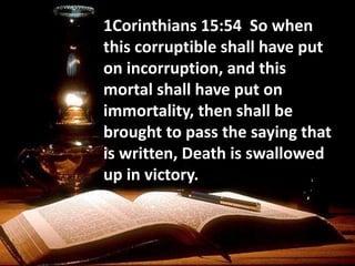 1Corinthians 15:54 So when
this corruptible shall have put
on incorruption, and this
mortal shall have put on
immortality, then shall be
brought to pass the saying that
is written, Death is swallowed
up in victory.
 