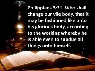 Philippians 3:21 Who shall
change our vile body, that it
may be fashioned like unto
his glorious body, according
to the working whereby he
is able even to subdue all
things unto himself.
 