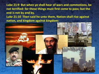 Luke 21:9 But when ye shall hear of wars and commotions, be
not terrified: for these things must first come to pass; but the
end is not by and by.
Luke 21:10 Then said he unto them, Nation shall rise against
nation, and kingdom against kingdom:
 