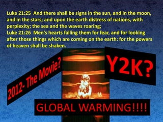 Luke 21:25 And there shall be signs in the sun, and in the moon,
and in the stars; and upon the earth distress of nations, with
perplexity; the sea and the waves roaring;
Luke 21:26 Men's hearts failing them for fear, and for looking
after those things which are coming on the earth: for the powers
of heaven shall be shaken.
GLOBAL WARMING!!!!
 