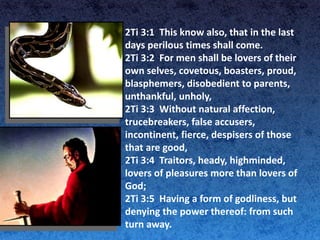 2Ti 3:1 This know also, that in the last
days perilous times shall come.
2Ti 3:2 For men shall be lovers of their
own selves, covetous, boasters, proud,
blasphemers, disobedient to parents,
unthankful, unholy,
2Ti 3:3 Without natural affection,
trucebreakers, false accusers,
incontinent, fierce, despisers of those
that are good,
2Ti 3:4 Traitors, heady, highminded,
lovers of pleasures more than lovers of
God;
2Ti 3:5 Having a form of godliness, but
denying the power thereof: from such
turn away.
 