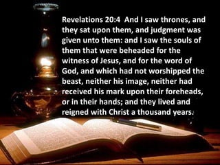 Revelations 20:4 And I saw thrones, and
they sat upon them, and judgment was
given unto them: and I saw the souls of
them that were beheaded for the
witness of Jesus, and for the word of
God, and which had not worshipped the
beast, neither his image, neither had
received his mark upon their foreheads,
or in their hands; and they lived and
reigned with Christ a thousand years.
 