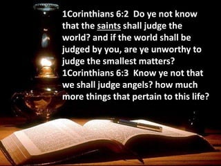 1Corinthians 6:2 Do ye not know
that the saints shall judge the
world? and if the world shall be
judged by you, are ye unworthy to
judge the smallest matters?
1Corinthians 6:3 Know ye not that
we shall judge angels? how much
more things that pertain to this life?
 