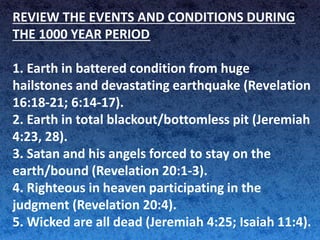 REVIEW THE EVENTS AND CONDITIONS DURING
THE 1000 YEAR PERIOD
1. Earth in battered condition from huge
hailstones and devastating earthquake (Revelation
16:18-21; 6:14-17).
2. Earth in total blackout/bottomless pit (Jeremiah
4:23, 28).
3. Satan and his angels forced to stay on the
earth/bound (Revelation 20:1-3).
4. Righteous in heaven participating in the
judgment (Revelation 20:4).
5. Wicked are all dead (Jeremiah 4:25; Isaiah 11:4).
 