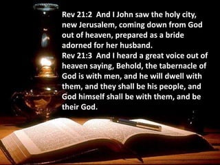 Rev 21:2 And I John saw the holy city,
new Jerusalem, coming down from God
out of heaven, prepared as a bride
adorned for her husband.
Rev 21:3 And I heard a great voice out of
heaven saying, Behold, the tabernacle of
God is with men, and he will dwell with
them, and they shall be his people, and
God himself shall be with them, and be
their God.
 