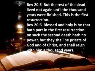 Rev 20:5 But the rest of the dead
lived not again until the thousand
years were finished. This is the first
resurrection.
Rev 20:6 Blessed and holy is he that
hath part in the first resurrection:
on such the second death hath no
power, but they shall be priests of
God and of Christ, and shall reign
with him a thousand years.
 