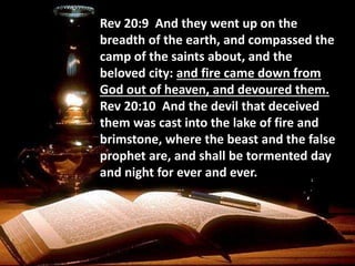 Rev 20:9 And they went up on the
breadth of the earth, and compassed the
camp of the saints about, and the
beloved city: and fire came down from
God out of heaven, and devoured them.
Rev 20:10 And the devil that deceived
them was cast into the lake of fire and
brimstone, where the beast and the false
prophet are, and shall be tormented day
and night for ever and ever.
 