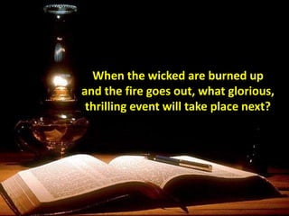 When the wicked are burned up
and the fire goes out, what glorious,
thrilling event will take place next?
 