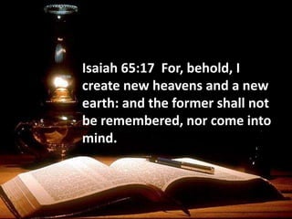 Isaiah 65:17 For, behold, I
create new heavens and a new
earth: and the former shall not
be remembered, nor come into
mind.
 