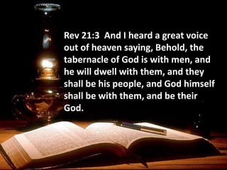 Rev 21:3 And I heard a great voice
out of heaven saying, Behold, the
tabernacle of God is with men, and
he will dwell with them, and they
shall be his people, and God himself
shall be with them, and be their
God.
 