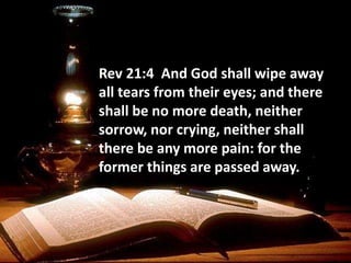 Rev 21:4 And God shall wipe away
all tears from their eyes; and there
shall be no more death, neither
sorrow, nor crying, neither shall
there be any more pain: for the
former things are passed away.
 