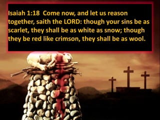 Isaiah 1:18 Come now, and let us reason
together, saith the LORD: though your sins be as
scarlet, they shall be as white as snow; though
they be red like crimson, they shall be as wool.
 
