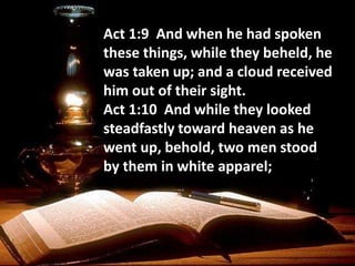 Act 1:9 And when he had spoken
these things, while they beheld, he
was taken up; and a cloud received
him out of their sight.
Act 1:10 And while they looked
steadfastly toward heaven as he
went up, behold, two men stood
by them in white apparel;
 