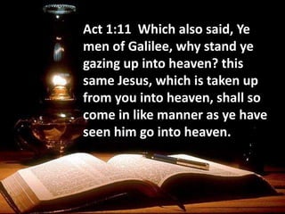 Act 1:11 Which also said, Ye
men of Galilee, why stand ye
gazing up into heaven? this
same Jesus, which is taken up
from you into heaven, shall so
come in like manner as ye have
seen him go into heaven.
 