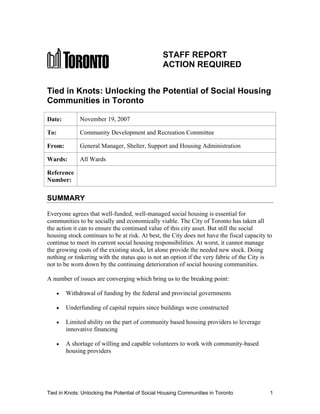 STAFF REPORT
                                                 ACTION REQUIRED


Tied in Knots: Unlocking the Potential of Social Housing
Communities in Toronto

Date:        November 19, 2007

To:          Community Development and Recreation Committee

From:        General Manager, Shelter, Support and Housing Administration

Wards:       All Wards

Reference
Number:

SUMMARY

Everyone agrees that well-funded, well-managed social housing is essential for
communities to be socially and economically viable. The City of Toronto has taken all
the action it can to ensure the continued value of this city asset. But still the social
housing stock continues to be at risk. At best, the City does not have the fiscal capacity to
continue to meet its current social housing responsibilities. At worst, it cannot manage
the growing costs of the existing stock, let alone provide the needed new stock. Doing
nothing or tinkering with the status quo is not an option if the very fabric of the City is
not to be worn down by the continuing deterioration of social housing communities.

A number of issues are converging which bring us to the breaking point:

        Withdrawal of funding by the federal and provincial governments

        Underfunding of capital repairs since buildings were constructed

        Limited ability on the part of community based housing providers to leverage
        innovative financing

        A shortage of willing and capable volunteers to work with community-based
        housing providers




Tied in Knots: Unlocking the Potential of Social Housing Communities in Toronto             1
 
